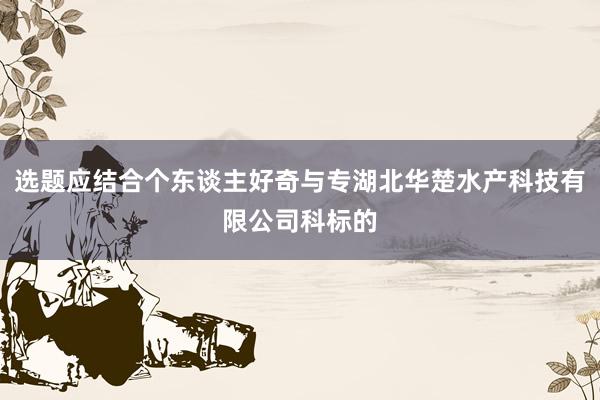 选题应结合个东谈主好奇与专湖北华楚水产科技有限公司科标的